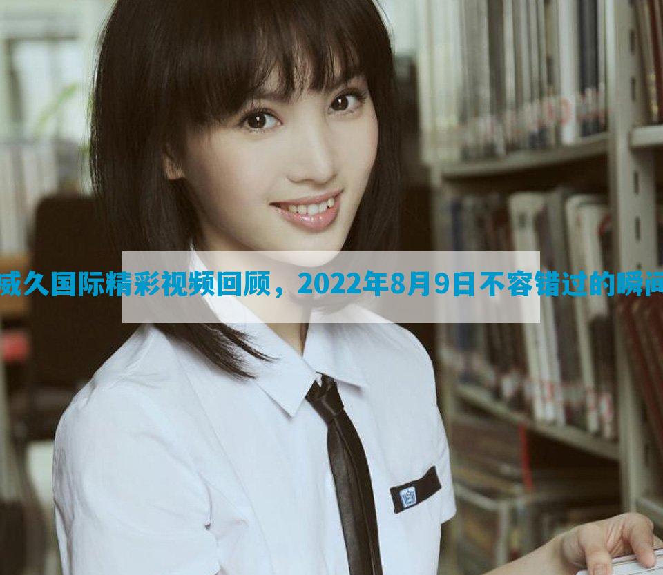 威久国际精彩视频回顾，2022年8月9日不容错过的瞬间